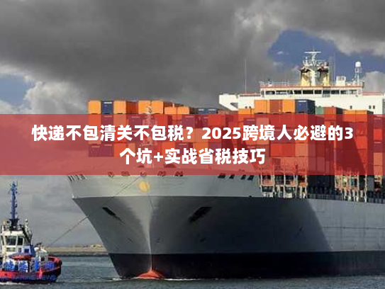 快递不包清关不包税？2025跨境人必避的3个坑+实战省税技巧