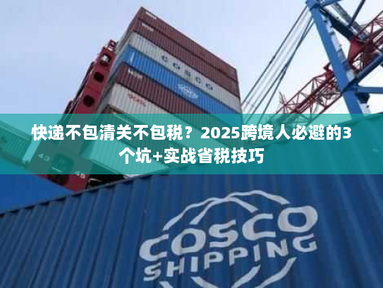 快递不包清关不包税？2025跨境人必避的3个坑+实战省税技巧