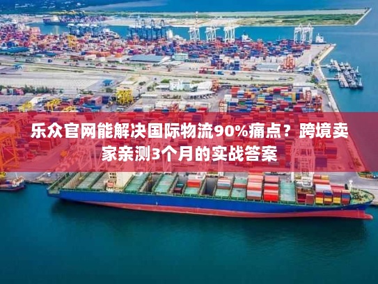 乐众官网能解决国际物流90%痛点?跨境卖家亲测3个月的实战答案 乐众官网能解决国际物流90%痛点?跨境卖家亲测3个月的实战答案