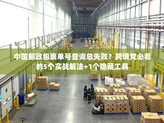 中国邮政包裹单号查询总失败?跨境党必看的5个实战解法+1个隐藏工具 中国邮政包裹单号查询总失败?跨境党必看的5个实战解法+1个隐藏工具
