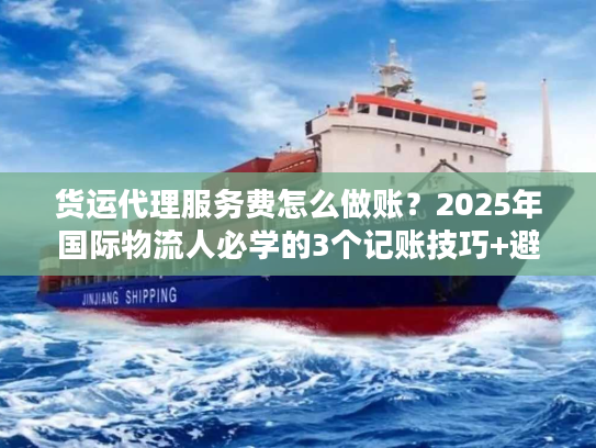 货运代理服务费怎么做账？2025年国际物流人必学的3个记账技巧+避坑要点