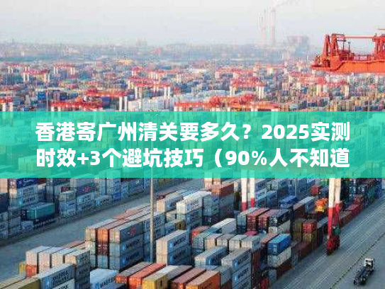 香港寄广州清关要多久?2025实测时效+3个避坑技巧(90%人不知道) 香港寄广州清关要多久?2025实测时效+3个避坑技巧(90%人不知道)