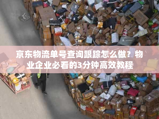 京东物流单号查询跟踪怎么做？物业企业必看的3分钟高效教程