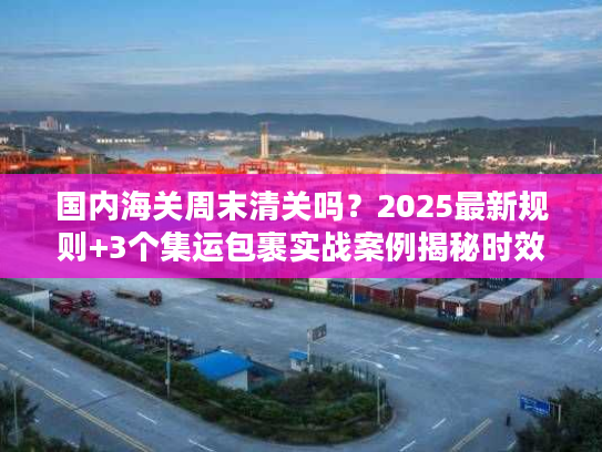国内海关周末清关吗？2025最新规则+3个集运包裹实战案例揭秘时效真相