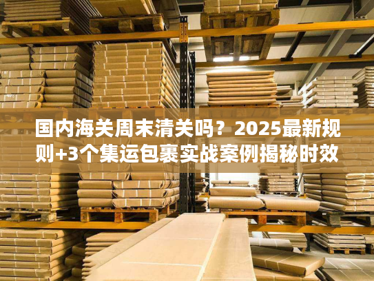 国内海关周末清关吗？2025最新规则+3个集运包裹实战案例揭秘时效真相