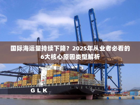 国际海运量持续下降？2025年从业者必看的6大核心原因类型解析