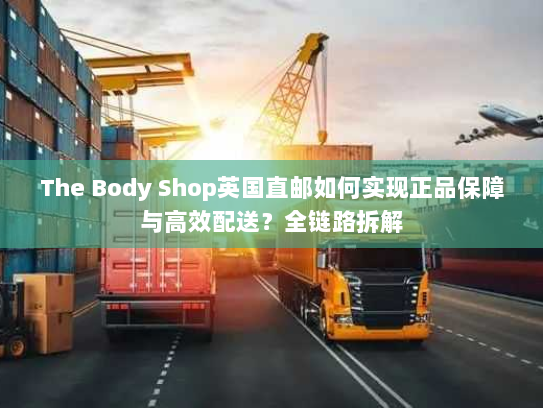 The Body Shop英国直邮如何实现正品保障与高效配送?全链路拆解 The Body Shop英国直邮如何实现正品保障与高效配送?全链路拆解