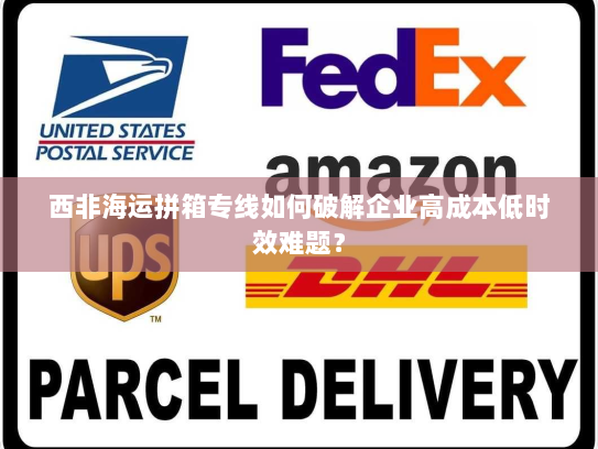 西非海运拼箱专线如何破解企业高成本低时效难题? 西非海运拼箱专线如何破解企业高成本低时效难题?