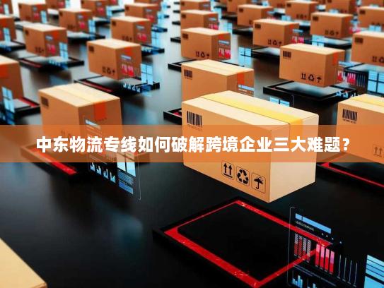 中东物流专线如何破解跨境企业三大难题？