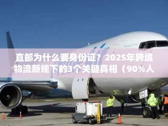 直邮为什么要身份证?2025年跨境物流新规下的3个关键真相(90%人不知道) 直邮为什么要身份证?2025年跨境物流新规下的3个关键真相(90%人不知道)
