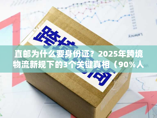 直邮为什么要身份证?2025年跨境物流新规下的3个关键真相(90%人不知道) 直邮为什么要身份证?2025年跨境物流新规下的3个关键真相(90%人不知道)