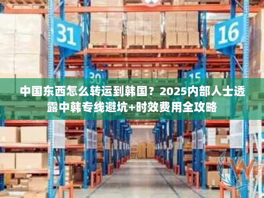 中国东西怎么转运到韩国？2025内部人士透露中韩专线避坑+时效费用全攻略
