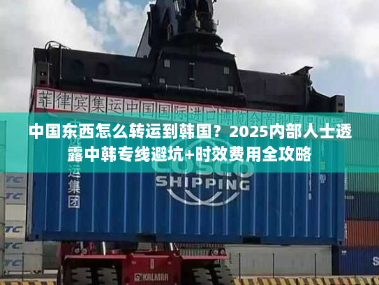 中国东西怎么转运到韩国？2025内部人士透露中韩专线避坑+时效费用全攻略