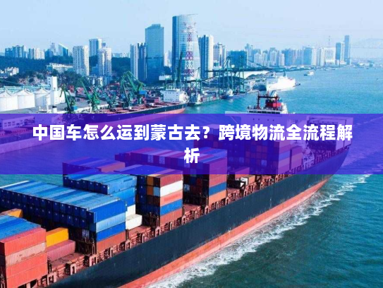 中国车怎么运到蒙古去?跨境物流全流程解析 中国车怎么运到蒙古去?跨境物流全流程解析