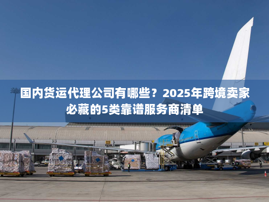 国内货运代理公司有哪些？2025年跨境卖家必藏的5类靠谱服务商清单