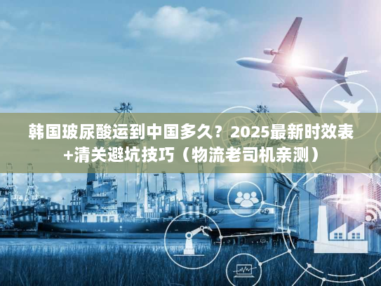 韩国玻尿酸运到中国多久？2025最新时效表+清关避坑技巧（物流老司机亲测）