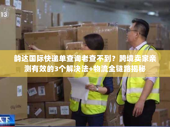 韵达国际快递单查询老查不到？跨境卖家亲测有效的3个解决法+物流全链路揭秘