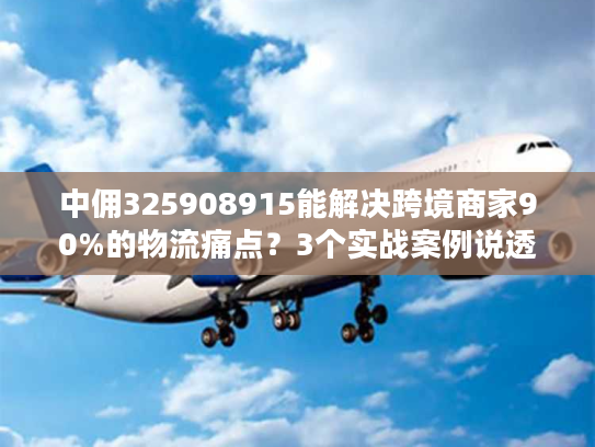 中佣325908915能解决跨境商家90%的物流痛点？3个实战案例说透真相