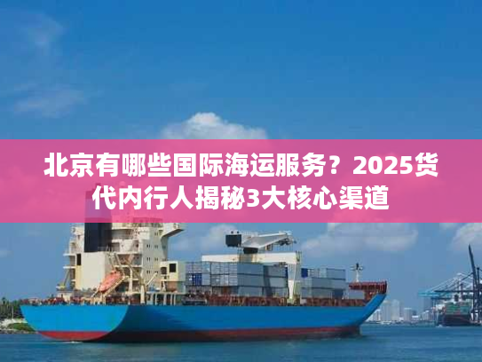 北京有哪些国际海运服务？2025货代内行人揭秘3大核心渠道