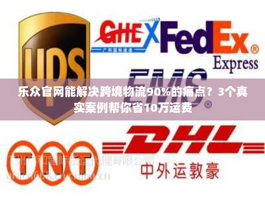 乐众官网能解决跨境物流90%的痛点？3个真实案例帮你省10万运费