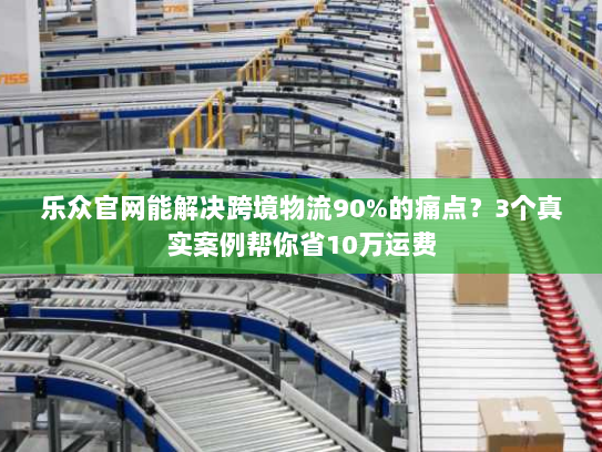 乐众官网能解决跨境物流90%的痛点？3个真实案例帮你省10万运费