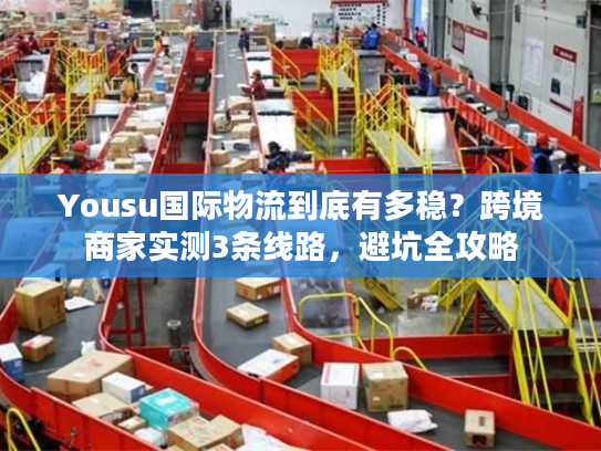 Yousu国际物流到底有多稳？跨境商家实测3条线路，避坑全攻略