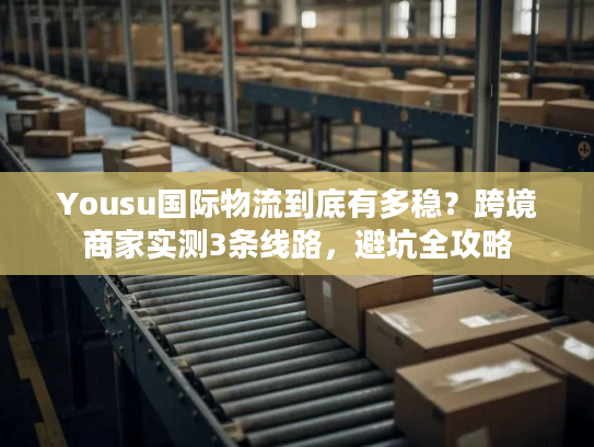 Yousu国际物流到底有多稳？跨境商家实测3条线路，避坑全攻略