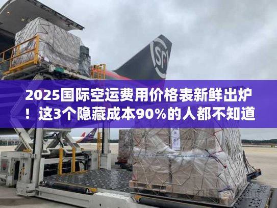 2025国际空运费用价格表新鲜出炉！这3个隐藏成本90%的人都不知道？