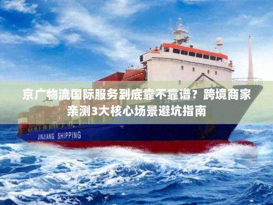 京广物流国际服务到底靠不靠谱？跨境商家亲测3大核心场景避坑指南