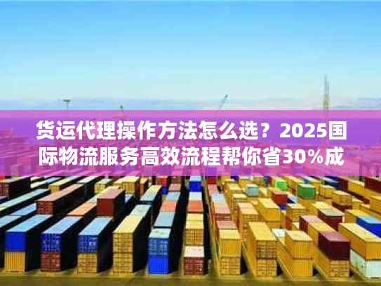 货运代理操作方法怎么选？2025国际物流服务高效流程帮你省30%成本