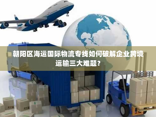 朝阳区海运国际物流专线如何破解企业跨境运输三大难题? 朝阳区海运国际物流专线如何破解企业跨境运输三大难题?