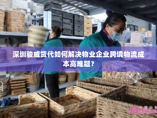 深圳骏威货代如何解决物业企业跨境物流成本高难题？