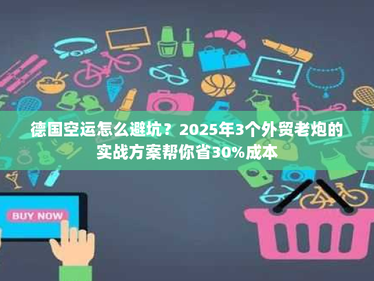 德国空运怎么避坑？2025年3个外贸老炮的实战方案帮你省30%成本