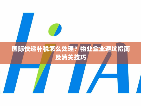 国际快递补税怎么处理?物业企业避坑指南及清关技巧 国际快递补税怎么处理?物业企业避坑指南及清关技巧