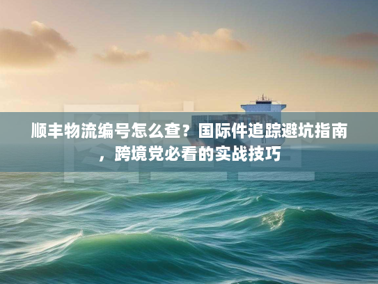 顺丰物流编号怎么查？国际件追踪避坑指南，跨境党必看的实战技巧