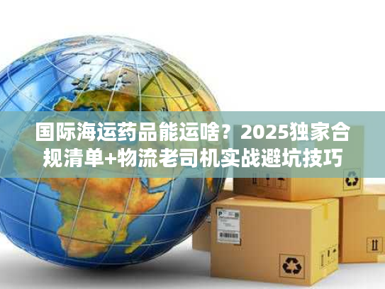 国际海运药品能运啥?2025独家合规清单+物流老司机实战避坑技巧 国际海运药品能运啥?2025独家合规清单+物流老司机实战避坑技巧