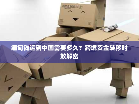 缅甸钱运到中国需要多久?跨境资金转移时效解密 缅甸钱运到中国需要多久?跨境资金转移时效解密