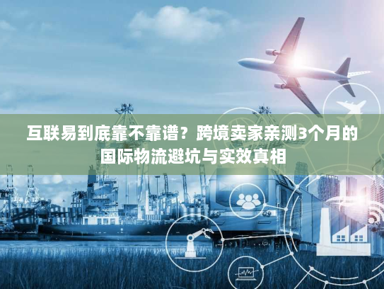 互联易到底靠不靠谱？跨境卖家亲测3个月的国际物流避坑与实效真相
