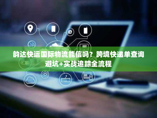 韵达快运国际物流能信吗？跨境快递单查询避坑+实战追踪全流程