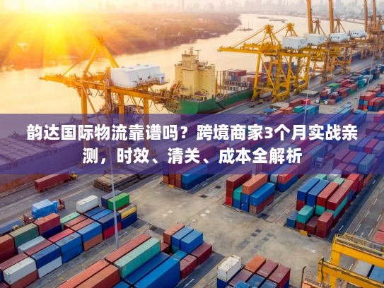 韵达国际物流靠谱吗？跨境商家3个月实战亲测，时效、清关、成本全解析