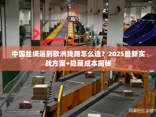 中国丝绸运到欧洲线路怎么选？2025最新实战方案+隐藏成本揭秘