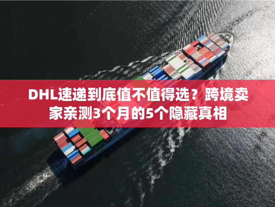 DHL速递到底值不值得选？跨境卖家亲测3个月的5个隐藏真相