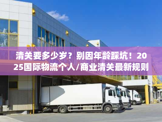 清关要多少岁？别因年龄踩坑！2025国际物流个人/商业清关最新规则与案例解析