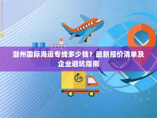 潮州国际海运专线多少钱？最新报价清单及企业避坑指南
