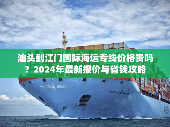 汕头到江门国际海运专线价格贵吗？2024年最新报价与省钱攻略