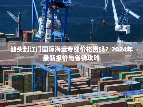汕头到江门国际海运专线价格贵吗?2024年最新报价与省钱攻略 汕头到江门国际海运专线价格贵吗?2024年最新报价与省钱攻略