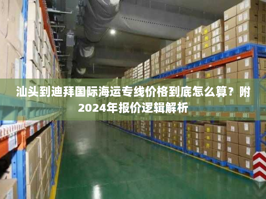汕头到迪拜国际海运专线价格到底怎么算？附2024年报价逻辑解析