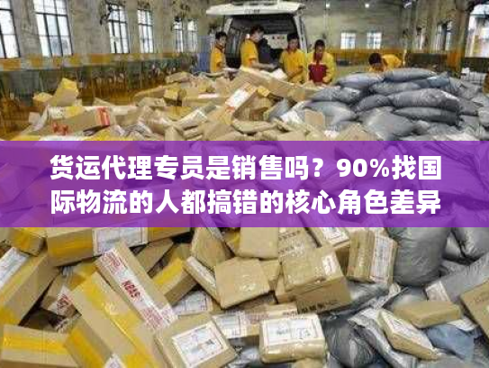 货运代理专员是销售吗？90%找国际物流的人都搞错的核心角色差异