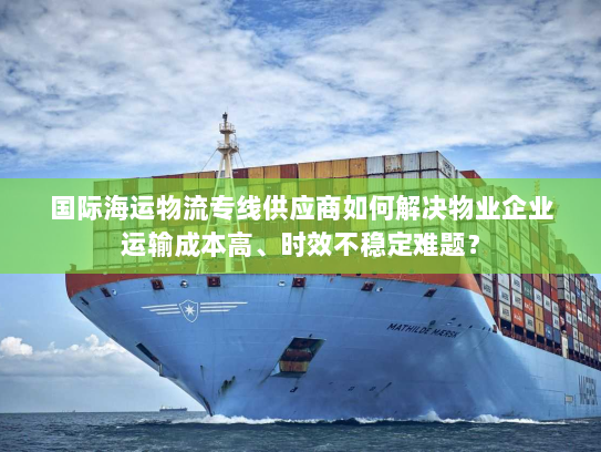 国际海运物流专线供应商如何解决物业企业运输成本高、时效不稳定难题? 国际海运物流专线供应商如何解决物业企业运输成本高、时效不稳定难题?
