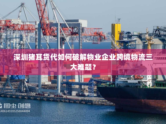 深圳猪耳货代如何破解物业企业跨境物流三大难题? 深圳猪耳货代如何破解物业企业跨境物流三大难题?